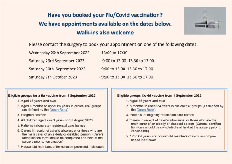 Have you book your Flu/Covid vaccination? We have appointments available on the dates below. Walk-ins also welcome. Please contact the surgery to book your appointment on one of the following dates: Wednesday 20th September 13:00 to 17:30, Saturday 23rd September 2023 9:00 to 13:00 and 13:30 to 17:00, Saturday 30th September 2023 09:00 to 13:00 and 13:30 to 17:00, Saturday 7th October 2023 09:00 to 13:00 and 13:30 to 17:00. Eligible groups for a flu vaccine from 1 September 2023: 1. Aged 65 years and over 2. Aged 6 months to under 65 years in clinical risk groups 3. Pregnant women 4. All children aged 2 or 3 years on 31 August 2023 5. Patients in long-stay residential care homes 6. Carers in receipt of carer's allowance, or those who are vaccination) the main carer of an elderly or disabled person (Carers Identification form should be completed and held at the surgery prior to vaccination) 7. Household members of immunocompromised individuals Eligible groups Covid vaccine from 1 September 2023: 1. Aged 65 years and over 2. 6 months to under 64 years in clinical risk groups 3. Patients in long-stay residential care homes 4. Carers in receipt of carer's allowance, or those who are the 5. Patients in long-stay residential care homes main carer of an elderly or disabled person (Carers ldentification form should be completed and held at the surgery prior to vaccination) 5. 12 to 64 years are household members of immunocompromised individuals